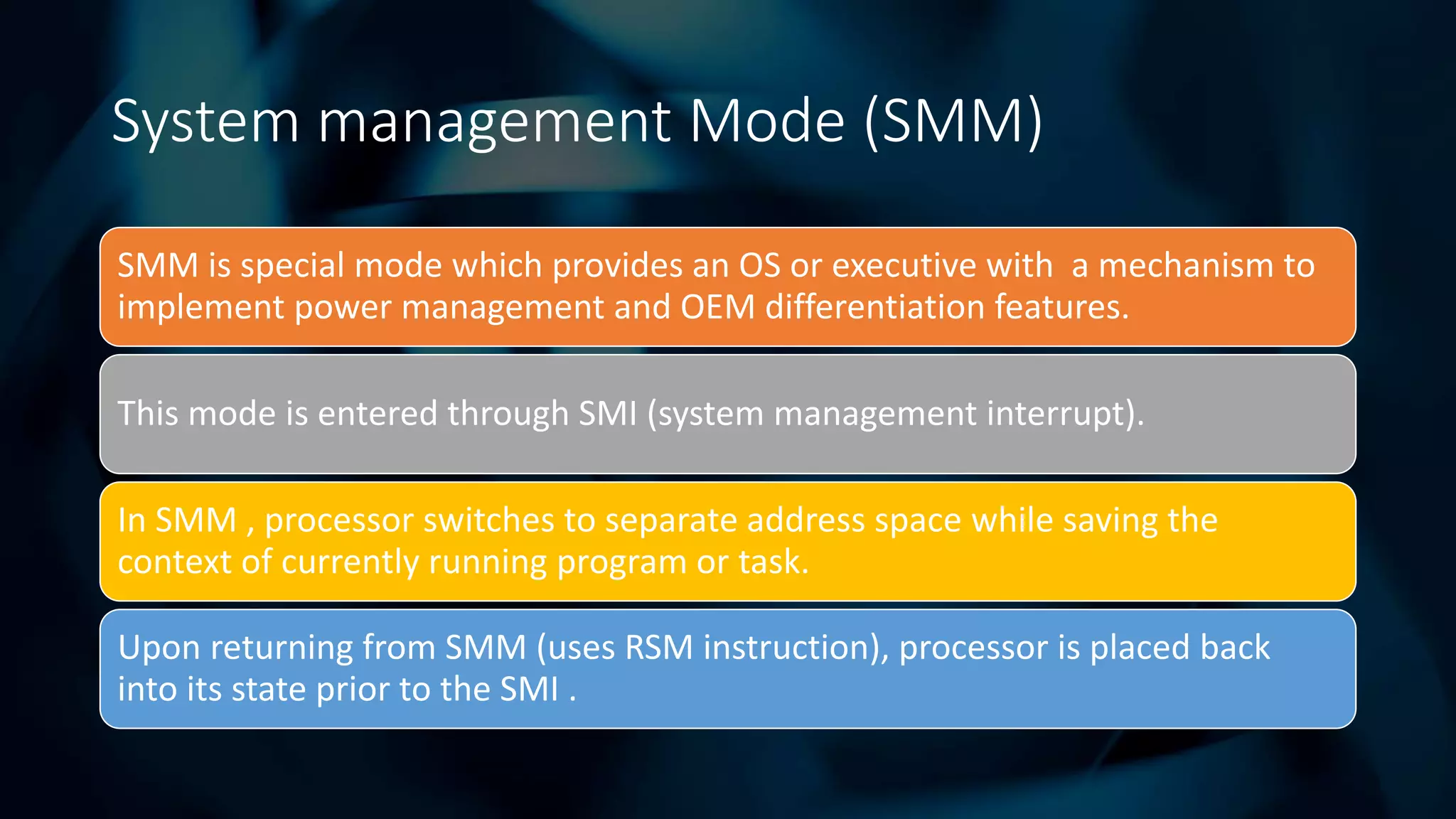 Intel Confidential
Department or Event Name 8
Intel Confidential
Department or Event Name 8
8
System management Mode (SMM)
SMM is special mode which provides an OS or executive with a mechanism to
implement power management and OEM differentiation features.
This mode is entered through SMI (system management interrupt).
In SMM , processor switches to separate address space while saving the
context of currently running program or task.
Upon returning from SMM (uses RSM instruction), processor is placed back
into its state prior to the SMI .
 