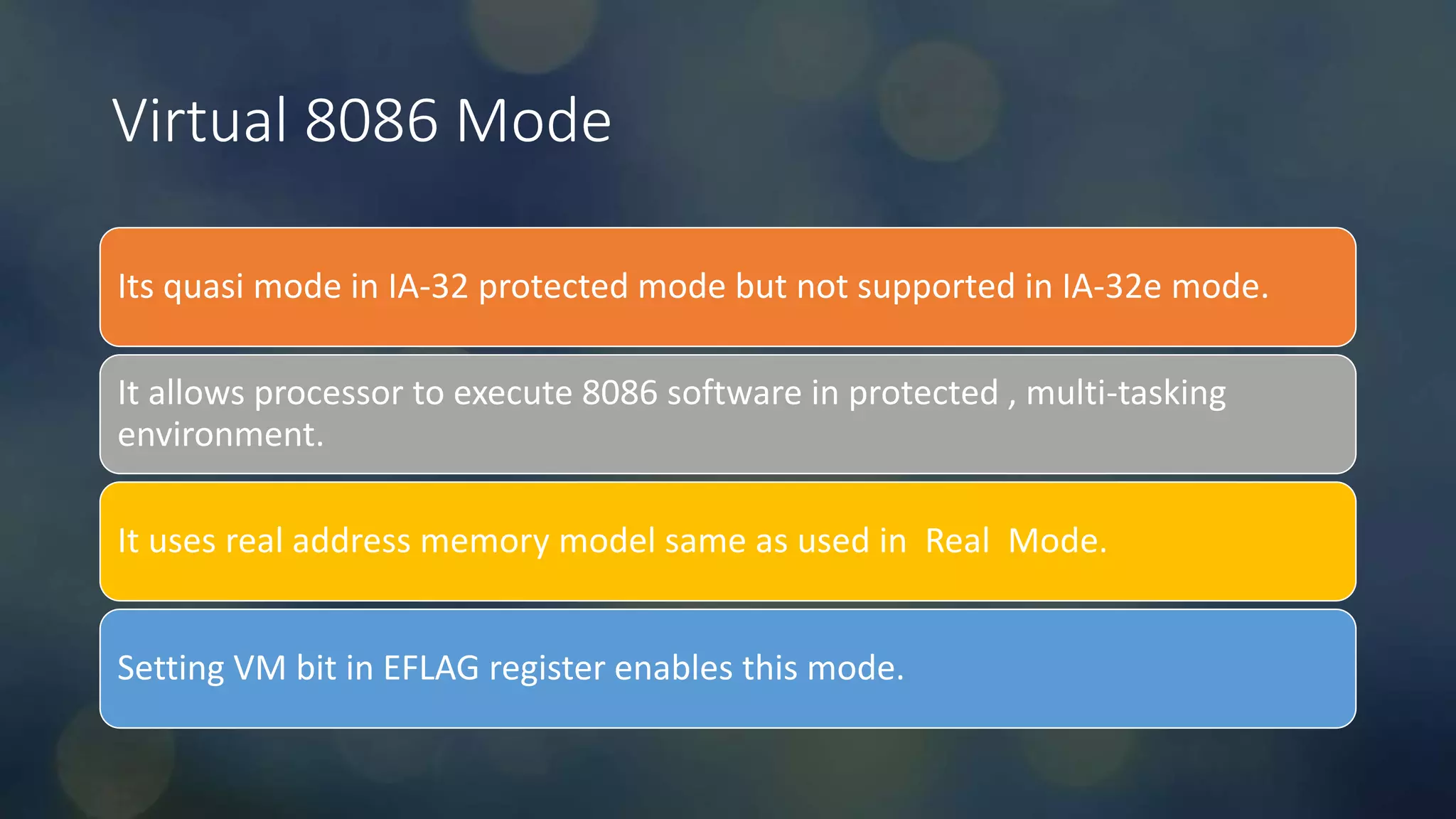 Intel Confidential
Department or Event Name 9
Intel Confidential
Department or Event Name 9
9
Virtual 8086 Mode
Its quasi mode in IA-32 protected mode but not supported in IA-32e mode.
It allows processor to execute 8086 software in protected , multi-tasking
environment.
It uses real address memory model same as used in Real Mode.
Setting VM bit in EFLAG register enables this mode.
 
