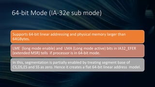 Intel Confidential
Department or Event Name 10
Intel Confidential
Department or Event Name 10
10
64-bit Mode (IA-32e sub mode)
Supports 64-bit linear addressing and physical memory larger than
64GBytes.
LME (long mode enable) and LMA (Long mode active) bits in IA32_EFER
(extended MSR) tells if processor is in 64-bit mode.
In this, segmentation is partially enabled by treating segment base of
CS,DS,ES and SS as zero. Hence it creates a flat 64-bit linear address model.
 