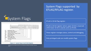 11
11
11
System Flags
System Flags supported by
EFLAG/RFLAG register.
EFLAG is 32-bit flag register .
RFLAG is 64-bit register where upper 32-bit is reserved
while lower 32-bit is exactly same as EFLAG.
These register manages status, control and debugging.
Only privileged code can modify system flags.
Reference from Intel® 64 and IA-32 Architecture Software Developer’s Manual
Vol 3
 
