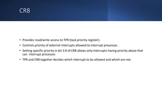 Intel Confidential
Department or Event Name 18
Intel Confidential
Department or Event Name 18
18
CR8
• Provides read/write access to TPR (task priority register).
• Controls priority of external interrupts allowed to interrupt processor .
• Setting specific priority in bit 3:0 of CR8 allows only interrupts having priority above that
can interrupt processor.
• TPR and CR8 together decides which interrupt to be allowed and which are not.
 