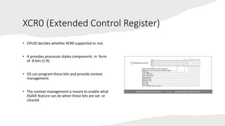 Intel Confidential
Department or Event Name 19
Intel Confidential
Department or Event Name 19
19
XCR0 (Extended Control Register)
• CPUID decides whether XCR0 supported or not.
• It provides processor states components in form
of 8 bits (1:9).
• OS can program these bits and provide context
management.
• The context management is meant to enable what
XSAVE feature can do when these bits are set or
cleared.
Reference from Intel® 64 and IA-32 Architecture Software Developer’s Manual Vol 3
 