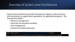 Intel Confidential
Department or Event Name 2
Intel Confidential
Department or Event Name 2
2
Overview of System Level Architecture
System level architecture provides framework of registers ,data structures
and instructions to support basic operations for application programs . This
framework includes :-
• Memory management,
• Interrupt and exception handling
• Task management
• Control of multiple processors.
Note 2 : “Interrupt and exception handling” & “Control of multiple processors” not covered in this slide deck.
Note 1: Resources from Intel 64 and IA-32 Architecture Software Developer Manual Volume 3
 