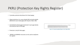 Intel Confidential
Department or Event Name 20
Intel Confidential
Department or Event Name 20
20
PKRU (Protection Key Rights Register)
• It provides protection-key feature for 4-level paging.
• Allows protections via access-disable (AD) and write-disable
(WD) bits for user-mode pages with 16 pairs of {AD , WD}.
• 4-bit (59:62 for 64-bit page) mentioned in each page decides
the protection key for that page.
• Protection is only for Data pages.
• RDPKRU and WRPKRU instruction can be used to read/write
this register.
 
