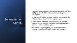 Intel Confidential
Department or Event Name 22
Intel Confidential
Department or Event Name 22
22
Segmentation
Contd..
• Segment Selector indexes Global Descriptor table (GDT) or
LDT (based on TI=Table indicator) to locate Segment
descriptors.
• A Segment descriptor has base address, access rights, size
of segment, privilege level and segment type.
• The offset part of logical address is added to the base
address of that segment descriptor and this way a byte is
accessed in linear address space.
• Compilers , Linkers ,Loaders etc. generate segment
selectors and offsets for different parts of a program.
 