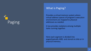 29
29
29
Paging
What is Paging?
Provides a virtual memory system where
virtual address spaces of program’s execution
environment are mapped to physical
addresses as needed.
It too provides isolations among multiple
tasks running together.
Here each segment is divided into
pages(typically 4KB) and stored on disk or in
physical memory.
 