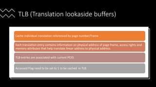 Intel Confidential
Department or Event Name 57
Intel Confidential
Department or Event Name 57
57
TLB (Translation lookaside buffers)
Cache individual translation referenced by page number/frame
Each translation entry contains information on physical address of page frame, access rights and
memory attributes that help translate linear address to physical address.
TLB entries are associated with current PCID.
Accessed Flag need to be set to 1 to be cached in TLB.
 