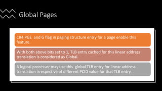 Intel Confidential
Department or Event Name 58
Intel Confidential
Department or Event Name 58
58
Global Pages
CR4.PGE and G flag in paging structure entry for a page enable this
feature.
With both above bits set to 1, TLB entry cached for this linear address
translation is considered as Global.
A logical processor may use this global TLB entry for linear address
translation irrespective of different PCID value for that TLB entry.
 