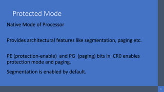 Intel Confidential
Department or Event Name 6
Intel Confidential
Department or Event Name 6
6
Protected Mode
Native Mode of Processor
Provides architectural features like segmentation, paging etc.
PE (protection-enable) and PG (paging) bits in CR0 enables
protection mode and paging.
Segmentation is enabled by default.
 