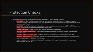 Intel Confidential
Department or Event Name 61
Intel Confidential
Department or Event Name 61
61
Protection Checks
• Before any memory cycle, following checks need to be done and if fails ,it raises an exception.
• Limit Check – In 32-bi t mode, checks limit field for valid segment access along with G,E and B bits in segment
descriptor and also in descriptor table’s limit fields (GDTR ,LDTR and IDTR). No limit checking in 64-bit mode except
descriptor table’s limits.
• Type Check – checks for valid loads and attributes in segments like code, data , system ,LDTR and TR. Also perform
checks on instruction carrying valid segment addresses or types.
• Privilege level Checks - Checks CPL, DPL ,RPL . See the next slide for more details.
• Restriction of Addressable domain – Checks addressable domains based on segment privilege levels and page-
protection levels.
• Restriction of Procedure entry points – Performs Call Gates specific Checks as mentioned in further slide.
• Restriction of instruction set – Instruction allow to execute only at higher privilege level but not at lower privilege
level. Some examples are LGDT,LLDT LTR , LIDT etc…
• Beside these, there are instructions who can perform checks on valid segment accesses. Some examples are
LAR,LSL,VERR,VERW,ARPL etc.
 