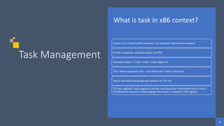 65
65
65
Task Management
What is task in x86 context?
A basic unit of work which processor can dispatch, execute and suspend.
A Task is made by execution space and TSS .
Execution Space = Code +Stack + Data segments
TSS = Above Segments Info + Task State Info + Task Linking Info
Task is identified using Segment Selector of it’s TSS.
TR (task register) loads segment selector and descriptor information once a task is
scheduled for execution while paging information is loaded in CR3 register.
 