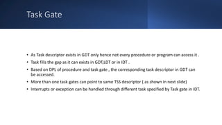 Intel Confidential
Department or Event Name 69
Intel Confidential
Department or Event Name 69
69
Task Gate
• As Task descriptor exists in GDT only hence not every procedure or program can access it .
• Task fills the gap as it can exists in GDT,LDT or in IDT .
• Based on DPL of procedure and task gate , the corresponding task descriptor in GDT can
be accessed.
• More than one task gates can point to same TSS descriptor ( as shown in next slide)
• Interrupts or exception can be handled through different task specified by Task gate in IDT.
 