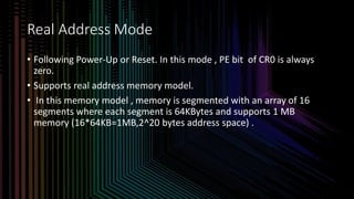 Intel Confidential
Department or Event Name 7
Intel Confidential
Department or Event Name 7
7
Real Address Mode
• Following Power-Up or Reset. In this mode , PE bit of CR0 is always
zero.
• Supports real address memory model.
• In this memory model , memory is segmented with an array of 16
segments where each segment is 64KBytes and supports 1 MB
memory (16*64KB=1MB,2^20 bytes address space) .
 