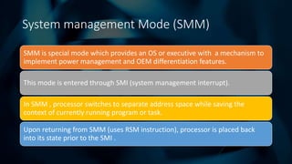 Intel Confidential
Department or Event Name 8
Intel Confidential
Department or Event Name 8
8
System management Mode (SMM)
SMM is special mode which provides an OS or executive with a mechanism to
implement power management and OEM differentiation features.
This mode is entered through SMI (system management interrupt).
In SMM , processor switches to separate address space while saving the
context of currently running program or task.
Upon returning from SMM (uses RSM instruction), processor is placed back
into its state prior to the SMI .
 