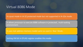 Intel Confidential
Department or Event Name 9
Intel Confidential
Department or Event Name 9
9
Virtual 8086 Mode
Its quasi mode in IA-32 protected mode but not supported in IA-32e mode.
It allows processor to execute 8086 software in protected , multi-tasking
environment.
It uses real address memory model same as used in Real Mode.
Setting VM bit in EFLAG register enables this mode.
 