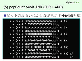 (5) popCount 64bit AND (SHR + ADD)ビットのふるいにかけながら足す64bit対応   x = ((x & 0xaaaaaaaaaaaaaaaaULL) >> 1)       +  (x & 0x5555555555555555ULL);     x = ((x & 0xccccccccccccccccULL) >> 2)       +  (x & 0x3333333333333333ULL);     x = ((x & 0xf0f0f0f0f0f0f0f0ULL) >> 4)       +  (x & 0x0f0f0f0f0f0f0f0fULL);     x = ((x & 0xff00ff00ff00ff00ULL) >> 8)       +  (x & 0x00ff00ff00ff00ffULL);     x = ((x & 0xffff0000ffff0000ULL) >> 16)       +  (x & 0x0000ffff0000ffffULL);     x = ((x & 0xffffffff00000000ULL) >> 32) //      +  (x & 0x00000000ffffffffULL);       //