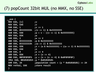(7) popCount 32bit MUL (no MMX, no SSE) __asm {   MOV EAX, [v]         ;v   MOV EDX, EAX         ;v   SHR EAX, 1           ;v >> 1   AND EAX, 055555555h  ;(v >> 1) & 0x55555555   SUB EDX, EAX         ;w = v - ((v >> 1) & 0x55555555)   MOV EAX, EDX         ;w   SHR EDX, 2           ;w >> 2   AND EAX, 033333333h  ;w & 0x33333333   AND EDX, 033333333h  ;(w >> 2) & 0x33333333   ADD EAX, EDX         ;x = (w & 0x33333333) + ((w >> 2) & 0x33333333)  MOV EDX, EAX         ;x   SHR EAX, 4           ;x >> 4   ADD EAX, EDX         ;x + (x >> 4)   AND EAX, 00F0F0F0Fh  ;y = (x + (x >> 4) & 0x0F0F0F0F)   IMUL EAX, 001010101h ;y * 0x01010101   SHR EAX, 24          ;population count = (y * 0x01010101) >> 24   MOV retVal, EAX      ;store result   } 