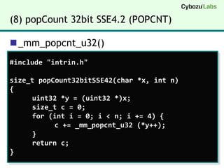 (8) popCount 32bit SSE4.2 (POPCNT)_mm_popcnt_u32()#include "intrin.h"size_tpopCount32bitSSE42(char *x, int n){	uint32 *y = (uint32 *)x;size_t c = 0;	for (int i = 0; i < n; i += 4) {		c += _mm_popcnt_u32 (*y++);	}	return c;}
