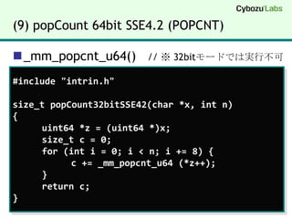 (9) popCount 64bit SSE4.2 (POPCNT)_mm_popcnt_u64()   // ※ 32bitモードでは実行不可#include "intrin.h"size_t popCount32bitSSE42(char *x, int n){uint64 *z = (uint64 *)x;size_t c = 0;	for (int i = 0; i < n; i += 8) {		c += _mm_popcnt_u64 (*z++);	}	return c;}