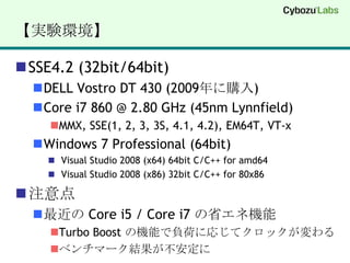 【実験環境】SSE4.2 (32bit/64bit)DELL Vostro DT 430 (2009年に購入)Core i7 860 @ 2.80 GHz (45nm Lynnfield)MMX, SSE(1, 2, 3, 3S, 4.1, 4.2), EM64T, VT-xWindows 7 Professional (64bit)Visual Studio 2008 (x64) 64bit C/C++ for amd64Visual Studio 2008 (x86) 32bit C/C++ for 80x86注意点最近の Core i5 / Core i7 の省エネ機能Turbo Boost の機能で負荷に応じてクロックが変わるベンチマーク結果が不安定に