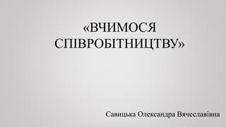 «ВЧИМОСЯ
СПІВРОБІТНИЦТВУ»
Савицька Олександра Вячеславівна
 