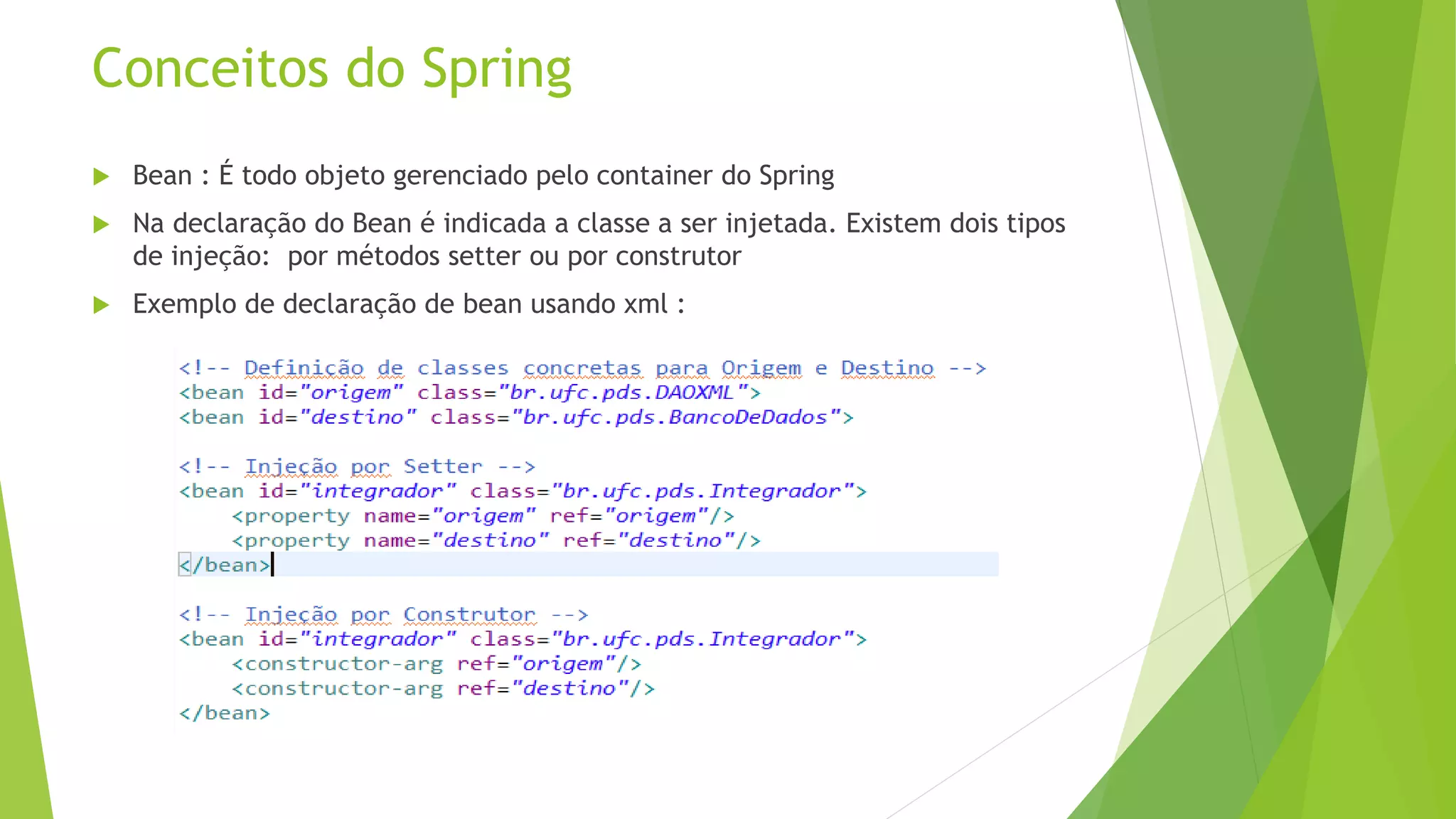 Conceitos do Spring  Bean : É todo objeto gerenciado pelo container do Spring  Na declaração do Bean é indicada a classe a ser injetada. Existem dois tipos de injeção: por métodos setter ou por construtor  Exemplo de declaração de bean usando xml : 