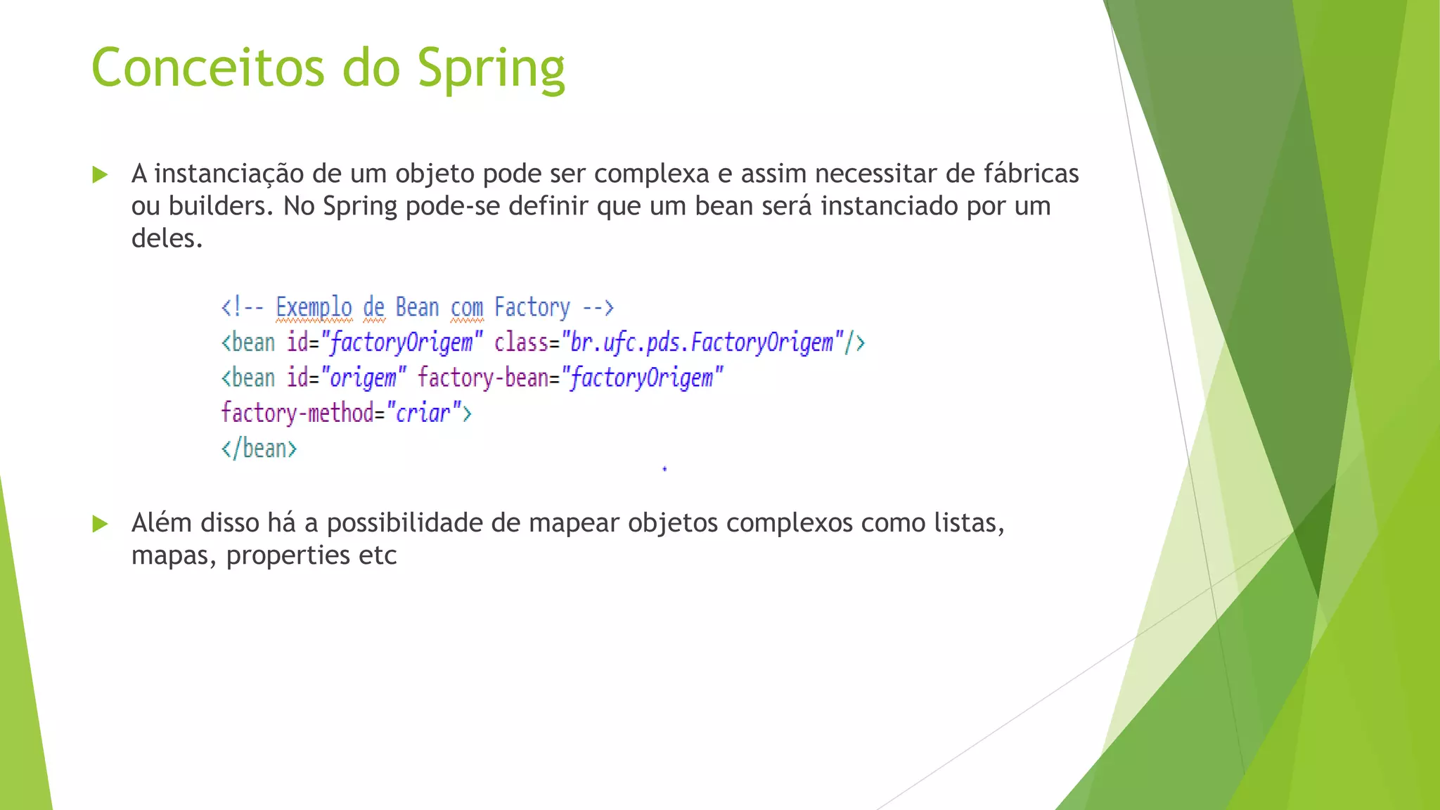 Conceitos do Spring  A instanciação de um objeto pode ser complexa e assim necessitar de fábricas ou builders. No Spring pode-se definir que um bean será instanciado por um deles.  Além disso há a possibilidade de mapear objetos complexos como listas, mapas, properties etc 