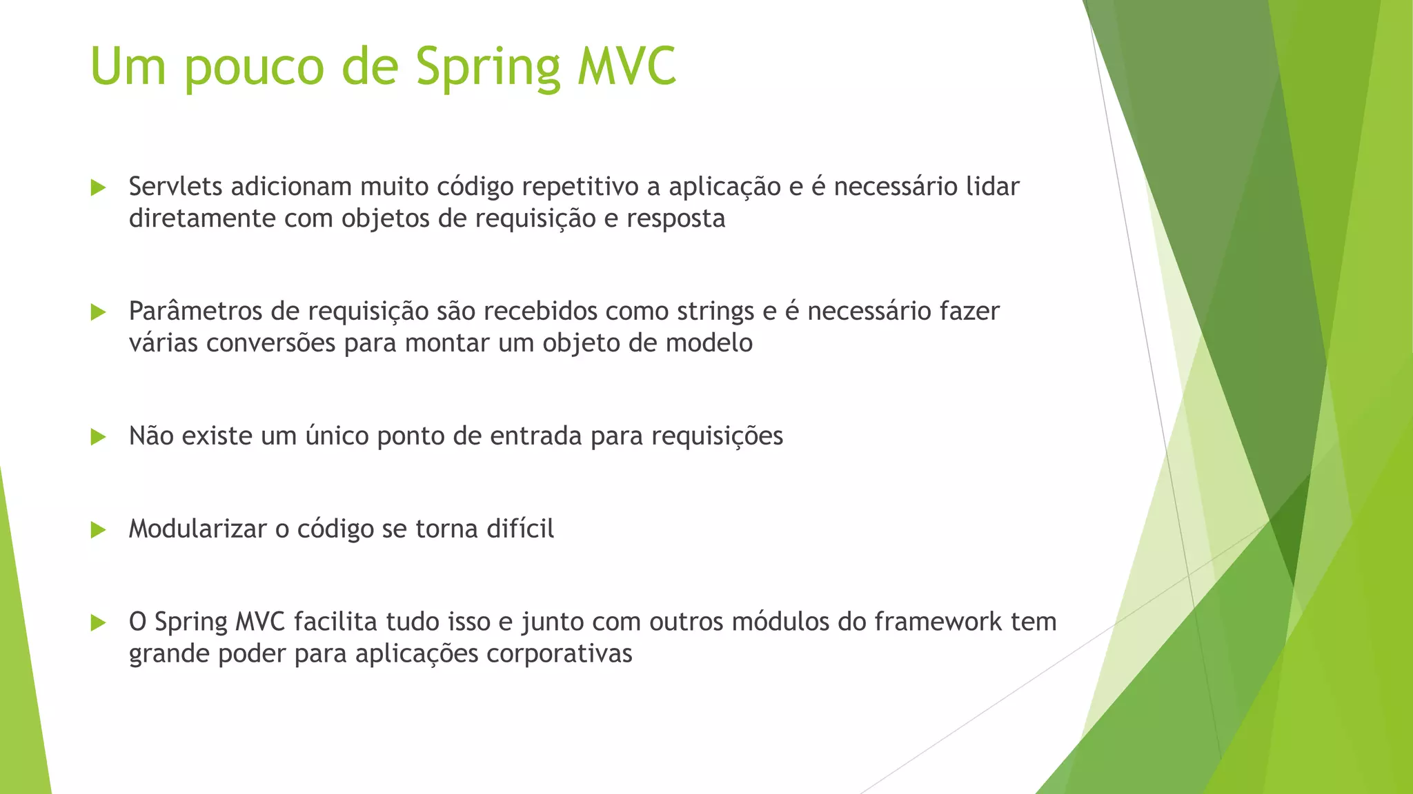 Um pouco de Spring MVC  Servlets adicionam muito código repetitivo a aplicação e é necessário lidar diretamente com objetos de requisição e resposta  Parâmetros de requisição são recebidos como strings e é necessário fazer várias conversões para montar um objeto de modelo  Não existe um único ponto de entrada para requisições  Modularizar o código se torna difícil  O Spring MVC facilita tudo isso e junto com outros módulos do framework tem grande poder para aplicações corporativas 