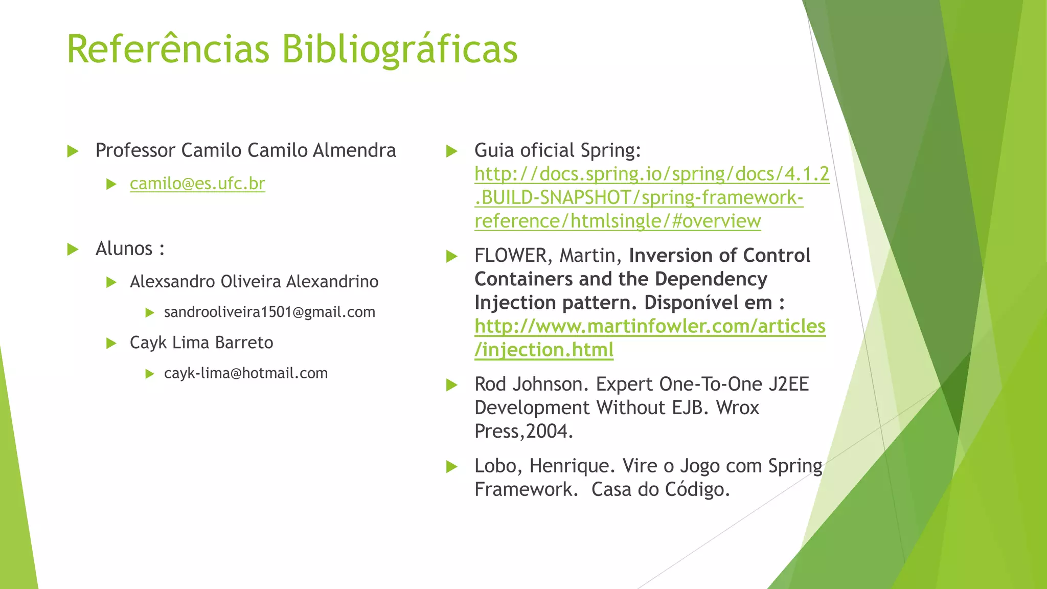 Referências Bibliográficas  Professor Camilo Camilo Almendra  camilo@es.ufc.br  Alunos :  Alexsandro Oliveira Alexandrino  sandrooliveira1501@gmail.com  Cayk Lima Barreto  cayk-lima@hotmail.com  Guia oficial Spring: http://docs.spring.io/spring/docs/4.1.2 .BUILD-SNAPSHOT/spring-framework-reference/ htmlsingle/#overview  FLOWER, Martin, Inversion of Control Containers and the Dependency Injection pattern. Disponível em : http://www.martinfowler.com/articles /injection.html  Rod Johnson. Expert One-To-One J2EE Development Without EJB. Wrox Press,2004.  Lobo, Henrique. Vire o Jogo com Spring Framework. Casa do Código. 