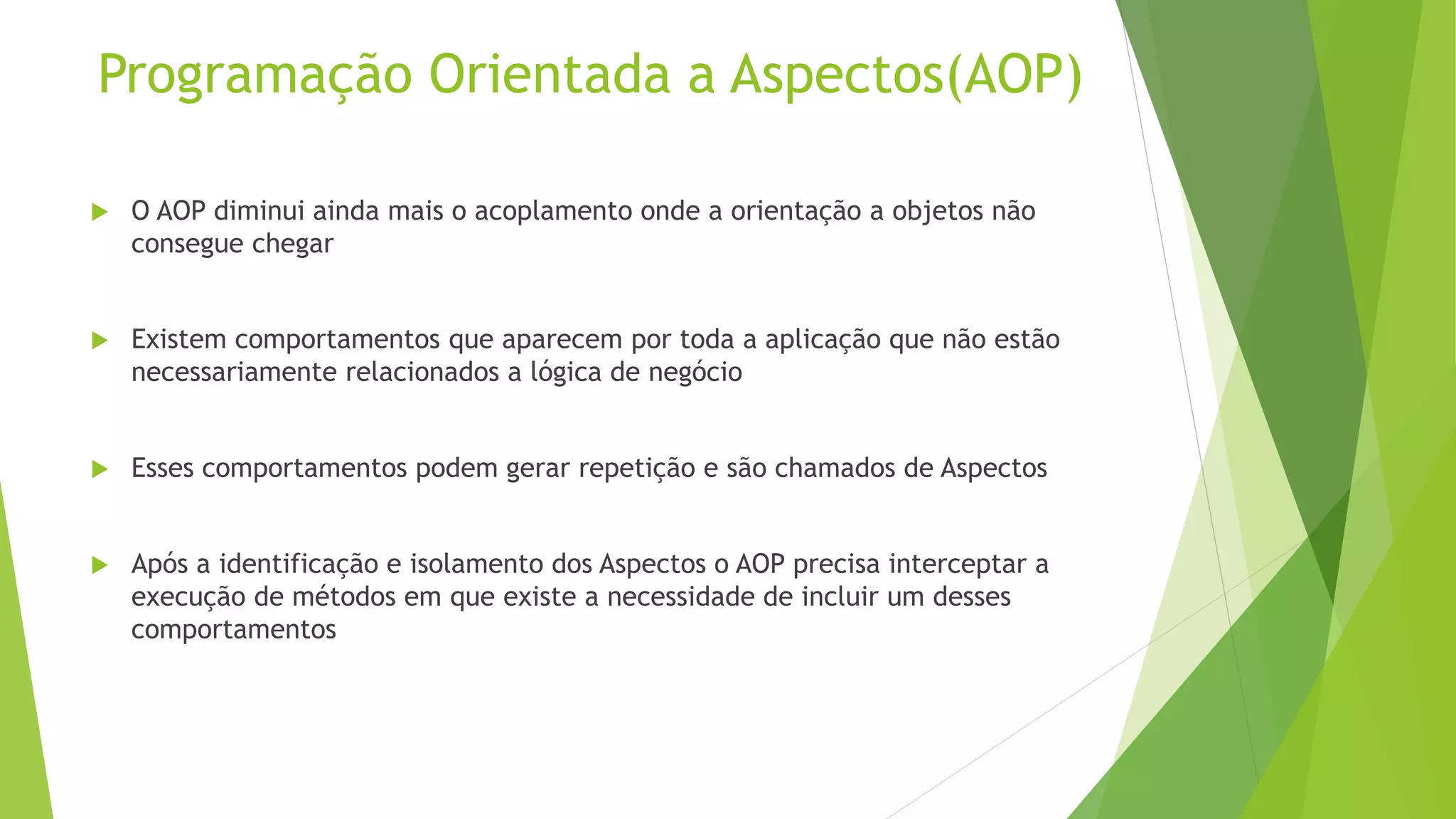 Programação Orientada a Aspectos(AOP)  O AOP diminui ainda mais o acoplamento onde a orientação a objetos não consegue chegar  Existem comportamentos que aparecem por toda a aplicação que não estão necessariamente relacionados a lógica de negócio  Esses comportamentos podem gerar repetição e são chamados de Aspectos  Após a identificação e isolamento dos Aspectos o AOP precisa interceptar a execução de métodos em que existe a necessidade de incluir um desses comportamentos 