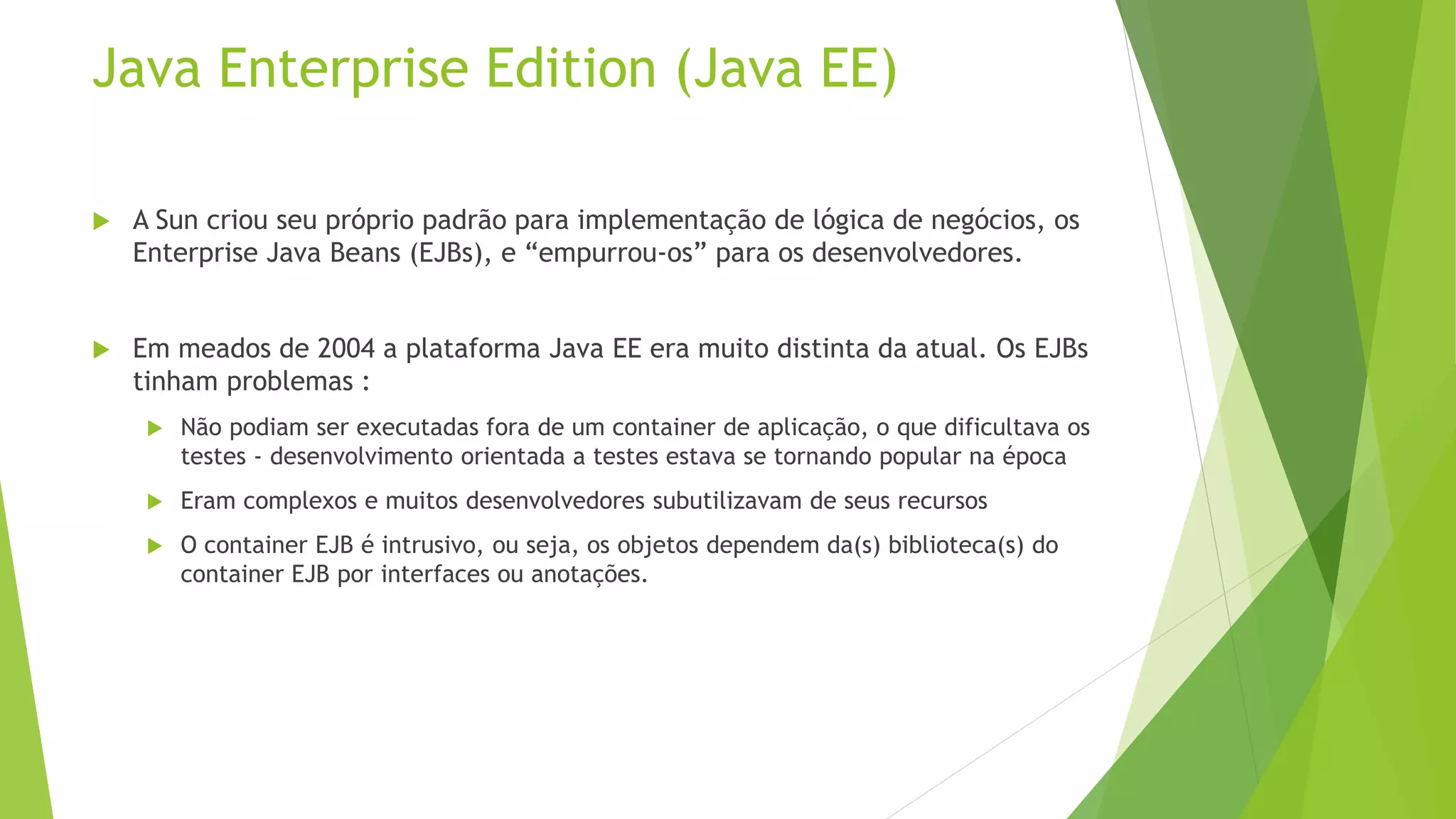 Java Enterprise Edition (Java EE)  A Sun criou seu próprio padrão para implementação de lógica de negócios, os Enterprise Java Beans (EJBs), e “empurrou-os” para os desenvolvedores.  Em meados de 2004 a plataforma Java EE era muito distinta da atual. Os EJBs tinham problemas :  Não podiam ser executadas fora de um container de aplicação, o que dificultava os testes - desenvolvimento orientada a testes estava se tornando popular na época  Eram complexos e muitos desenvolvedores subutilizavam de seus recursos  O container EJB é intrusivo, ou seja, os objetos dependem da(s) biblioteca(s) do container EJB por interfaces ou anotações. 
