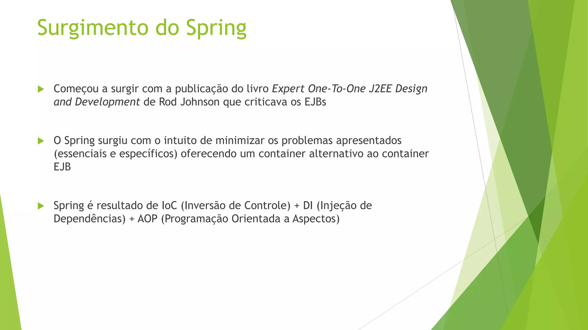 Surgimento do Spring  Começou a surgir com a publicação do livro Expert One-To-One J2EE Design and Development de Rod Johnson que criticava os EJBs  O Spring surgiu com o intuito de minimizar os problemas apresentados (essenciais e específicos) oferecendo um container alternativo ao container EJB  Spring é resultado de IoC (Inversão de Controle) + DI (Injeção de Dependências) + AOP (Programação Orientada a Aspectos) 