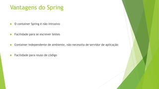 Vantagens do Spring 
 O container Spring é não intrusivo 
 Facilidade para se escrever testes 
 Container independente de ambiente, não necessita de servidor de aplicação 
 Facilidade para reuso de código 
 