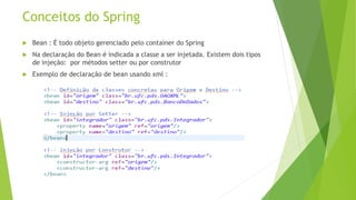 Conceitos do Spring 
 Bean : É todo objeto gerenciado pelo container do Spring 
 Na declaração do Bean é indicada a classe a ser injetada. Existem dois tipos 
de injeção: por métodos setter ou por construtor 
 Exemplo de declaração de bean usando xml : 
 