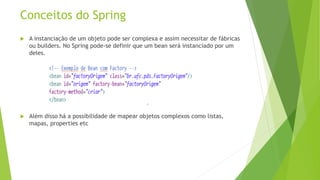 Conceitos do Spring 
 A instanciação de um objeto pode ser complexa e assim necessitar de fábricas 
ou builders. No Spring pode-se definir que um bean será instanciado por um 
deles. 
 Além disso há a possibilidade de mapear objetos complexos como listas, 
mapas, properties etc 
 