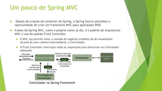 Um pouco de Spring MVC 
 Depois da criação do container do Spring, a Spring Source percebeu a 
oportunidade de criar um framework MVC para aplicações WEB 
 A base do Spring MVC, como o próprio nome já diz, é o padrão de arquitetura 
MVC e uso do padrão Front Controller 
 O MVC nos permite isolar a camada de negócios (modelo) da de visualização 
através de uma cadama intermediária, o Controlador. 
 O Front Controller intercepta todas as requisições para direcionar ao Controlador 
adequado 
Controlador no Spring Framework 
 