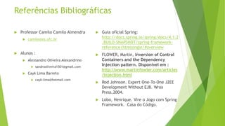 Referências Bibliográficas 
 Professor Camilo Camilo Almendra 
 camilo@es.ufc.br 
 Alunos : 
 Alexsandro Oliveira Alexandrino 
 sandrooliveira1501@gmail.com 
 Cayk Lima Barreto 
 cayk-lima@hotmail.com 
 Guia oficial Spring: 
http://docs.spring.io/spring/docs/4.1.2 
.BUILD-SNAPSHOT/spring-framework-reference/ 
htmlsingle/#overview 
 FLOWER, Martin, Inversion of Control 
Containers and the Dependency 
Injection pattern. Disponível em : 
http://www.martinfowler.com/articles 
/injection.html 
 Rod Johnson. Expert One-To-One J2EE 
Development Without EJB. Wrox 
Press,2004. 
 Lobo, Henrique. Vire o Jogo com Spring 
Framework. Casa do Código. 
