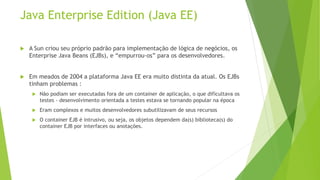 Java Enterprise Edition (Java EE) 
 A Sun criou seu próprio padrão para implementação de lógica de negócios, os 
Enterprise Java Beans (EJBs), e “empurrou-os” para os desenvolvedores. 
 Em meados de 2004 a plataforma Java EE era muito distinta da atual. Os EJBs 
tinham problemas : 
 Não podiam ser executadas fora de um container de aplicação, o que dificultava os 
testes - desenvolvimento orientada a testes estava se tornando popular na época 
 Eram complexos e muitos desenvolvedores subutilizavam de seus recursos 
 O container EJB é intrusivo, ou seja, os objetos dependem da(s) biblioteca(s) do 
container EJB por interfaces ou anotações. 
 