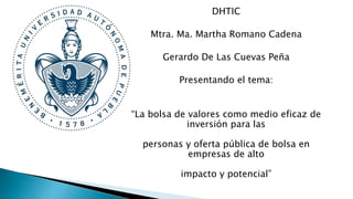 DHTIC
Mtra. Ma. Martha Romano Cadena
Gerardo De Las Cuevas Peña
Presentando el tema:
“La bolsa de valores como medio eficaz de
inversión para las
personas y oferta pública de bolsa en
empresas de alto
impacto y potencial”
 