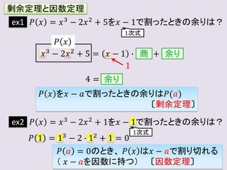 剰余定理と因数定理
ex1 𝑃 𝑥 = 𝑥3 − 2𝑥2 + 5を𝑥 − 1で割ったときの余りは？
𝑥3 − 2𝑥2 + 5 = 𝑥 − 1 ∙ +
商 余り
1
4 = 余り
𝑃 𝑥 を𝑥 − 𝑎で割ったときの余りは𝑃(𝑎)
〔剰余定理〕
𝑃 𝑥
ex2 𝑃 𝑥 = 𝑥3 − 2𝑥2 + 1を𝑥 − 1で割ったときの余りは？
𝑃 1 = 13
− 2 ∙ 12
+ 1 = 0
1次式
1次式
𝑃 𝑎 = 0のとき、 𝑃 𝑥 は𝑥 − 𝑎で割り切れる
（ 𝑥 − 𝑎を因数に持つ） 〔因数定理〕
 