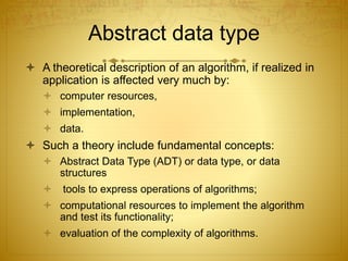 Abstract data type
 A theoretical description of an algorithm, if realized in
application is affected very much by:
 computer resources,
 implementation,
 data.
 Such a theory include fundamental concepts:
 Abstract Data Type (ADT) or data type, or data
structures
 tools to express operations of algorithms;
 computational resources to implement the algorithm
and test its functionality;
 evaluation of the complexity of algorithms.
 