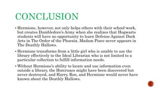 CONCLUSION
 Hermione, however, not only helps others with their school-work,
but creates Dumbledore’s Army when she realizes that Hogwarts
students will have no opportunity to learn Defense Against Dark
Arts in The Order of the Phoenix. Madam Pince never appears in
The Deathly Hallows.
 Hermione transforms from a little girl who is unable to use the
library effectively to the Ideal Librarian who is not limited to a
particular collection to fulfill information needs.
 Without Hermione’s ability to locate and use information even
outside a library, the Horcruxes might have been discovered but
never destroyed, and Harry, Ron, and Hermione would never have
known about the Deathly Hallows.
 