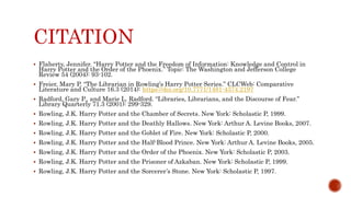 CITATION
 Flaherty, Jennifer. “Harry Potter and the Freedom of Information: Knowledge and Control in
Harry Potter and the Order of the Phoenix.” Topic: The Washington and Jefferson College
Review 54 (2004): 93-102.
 Freier, Mary P. “The Librarian in Rowling’s Harry Potter Series.” CLCWeb: Comparative
Literature and Culture 16.3 (2014): https://doi.org/10.7771/1481-4374.2197
 Radford, Gary P., and Marie L. Radford. “Libraries, Librarians, and the Discourse of Fear.”
Library Quarterly 71.3 (2001): 299-329.
 Rowling, J.K. Harry Potter and the Chamber of Secrets. New York: Scholastic P, 1999.
 Rowling, J.K. Harry Potter and the Deathly Hallows. New York: Arthur A. Levine Books, 2007.
 Rowling, J.K. Harry Potter and the Goblet of Fire. New York: Scholastic P, 2000.
 Rowling, J.K. Harry Potter and the Half-Blood Prince. New York: Arthur A. Levine Books, 2005.
 Rowling, J.K. Harry Potter and the Order of the Phoenix. New York: Scholastic P, 2003.
 Rowling, J.K. Harry Potter and the Prisoner of Azkaban. New York: Scholastic P, 1999.
 Rowling, J.K. Harry Potter and the Sorcerer’s Stone. New York: Scholastic P, 1997.
 