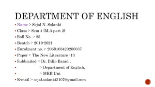  Name :- Sejal N. Solanki
 Class :- Sem 4 (M.A part 2)
 Roll No. :- 25
 Beatch :- 2019-2021
 Enrolment no. :- 2069108420200037
 Paper :- The New Literature -13
 Subbmited :- Dr. Dilip Barad ,
 :- Department of English,
 :- MKB Uni.
 E-mail :- sejal.solanki3107@gmail.com
 