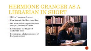 HERMIONE GRANGER AS A
LIBRARIAN IN SHORT
 Skill of Hermione Granger
 How its useful to Harry and Ron.
 She know about all places where
they go in deathly hallows.
 Hermione as the brightest
student in class.
 Hermione as a future member of
Hogwarts school.
 