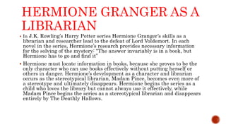 HERMIONE GRANGER AS A
LIBRARIAN
 In J.K. Rowling’s Harry Potter series Hermione Granger’s skills as a
librarian and researcher lead to the defeat of Lord Voldemort. In each
novel in the series, Hermione’s research provides necessary information
for the solving of the mystery: “The answer invariably is in a book, but
Hermione has to go and find it”
 Hermione must locate information in books, because she proves to be the
only character who can use books effectively without putting herself or
others in danger. Hermione’s development as a character and librarian
occurs as the stereotypical librarian, Madam Pince, becomes even more of
a stereotype and ultimately disappears. Hermione begins the series as a
child who loves the library but cannot always use it effectively, while
Madam Pince begins the series as a stereotypical librarian and disappears
entirely by The Deathly Hallows.
 