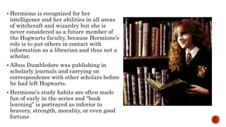  Hermione is recognized for her
intelligence and her abilities in all areas
of witchcraft and wizardry but she is
never considered as a future member of
the Hogwarts faculty, because Hermione’s
role is to put others in contact with
information as a librarian and thus not a
scholar.
 Albus Dumbledore was publishing in
scholarly journals and carrying on
correspondence with other scholars before
he had left Hogwarts.
 Hermione’s study habits are often made
fun of early in the series and “book
learning” is portrayed as inferior to
bravery, strength, morality, or even good
fortune
 