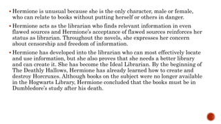  Hermione is unusual because she is the only character, male or female,
who can relate to books without putting herself or others in danger.
 Hermione acts as the librarian who finds relevant information in even
flawed sources and Hermione’s acceptance of flawed sources reinforces her
status as librarian. Throughout the novels, she expresses her concern
about censorship and freedom of information.
 Hermione has developed into the librarian who can most effectively locate
and use information, but she also proves that she needs a better library
and can create it. She has become the Ideal Librarian. By the beginning of
The Deathly Hallows, Hermione has already learned how to create and
destroy Horcruxes. Although books on the subject were no longer available
in the Hogwarts Library, Hermione concluded that the books must be in
Dumbledore’s study after his death.
 