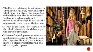  The Hogwarts Library is not missed in
The Deathly Hallows, because, as the
Ideal Librarian, Hermione knows how
to build her own library collection as
well as how to locate relevant
information effectively. She selects the
appropriate resources for the journey.
 Hermione gradually takes on the role of
the Ideal Librarian, the children get
the answers they need.
 Hermione’s development as a character
and librarian occurs as Madam Pince,
the Hogwarts librarian, becomes even
more of a stereotypical librarian and
ultimately disappears.
 