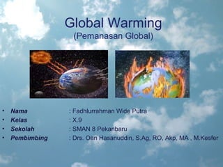 Global Warming
                  (Pemanasan Global)




•   Nama         : Fadhlurrahman Wide Putra
•   Kelas        : X.9
•   Sekolah      : SMAN 8 Pekanbaru
•   Pembimbing   : Drs. Oan Hasanuddin, S.Ag, RO, Akp, MA , M.Kesfer
 